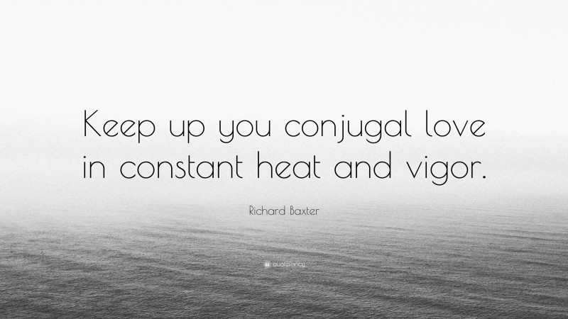Richard Baxter Quote: “Keep up you conjugal love in constant heat and vigor.”