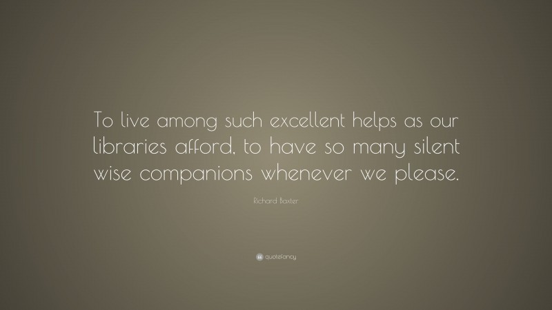 Richard Baxter Quote: “To live among such excellent helps as our libraries afford, to have so many silent wise companions whenever we please.”