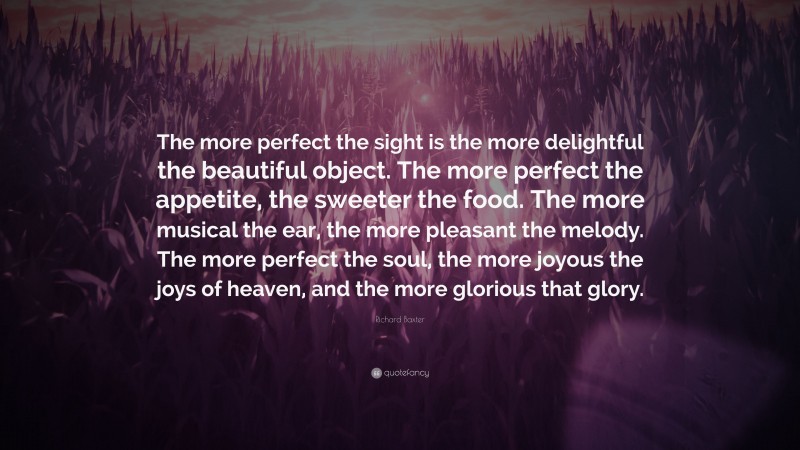 Richard Baxter Quote: “The more perfect the sight is the more delightful the beautiful object. The more perfect the appetite, the sweeter the food. The more musical the ear, the more pleasant the melody. The more perfect the soul, the more joyous the joys of heaven, and the more glorious that glory.”