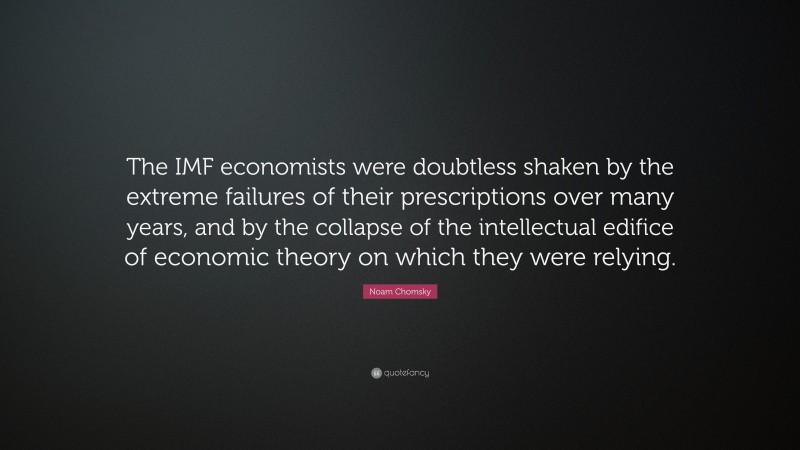 Noam Chomsky Quote: “The IMF economists were doubtless shaken by the extreme failures of their prescriptions over many years, and by the collapse of the intellectual edifice of economic theory on which they were relying.”