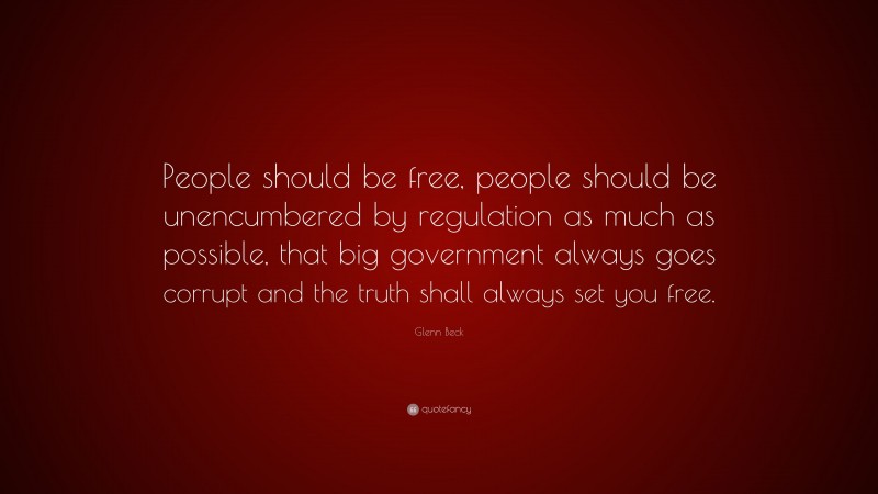 Glenn Beck Quote: “People should be free, people should be unencumbered by regulation as much as possible, that big government always goes corrupt and the truth shall always set you free.”