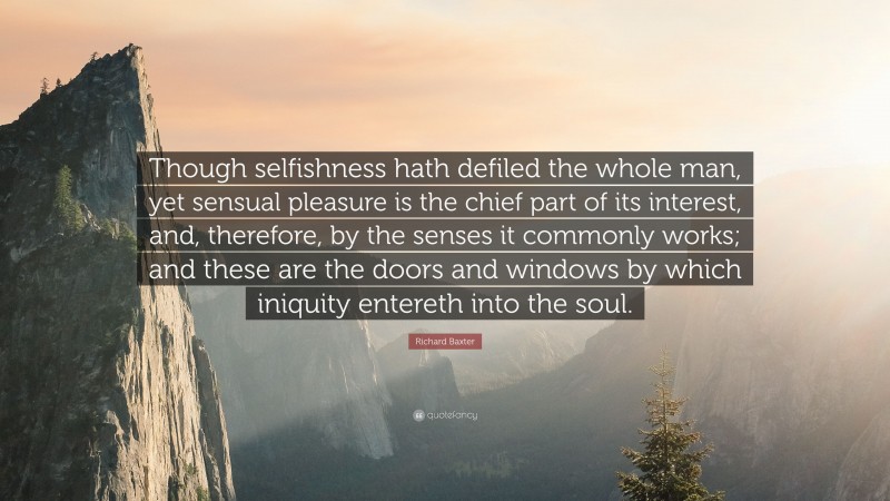 Richard Baxter Quote: “Though selfishness hath defiled the whole man, yet sensual pleasure is the chief part of its interest, and, therefore, by the senses it commonly works; and these are the doors and windows by which iniquity entereth into the soul.”