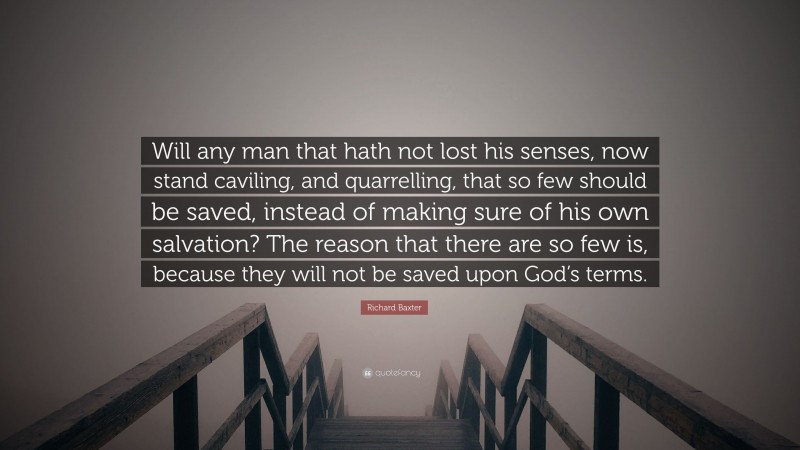 Richard Baxter Quote: “Will any man that hath not lost his senses, now stand caviling, and quarrelling, that so few should be saved, instead of making sure of his own salvation? The reason that there are so few is, because they will not be saved upon God’s terms.”