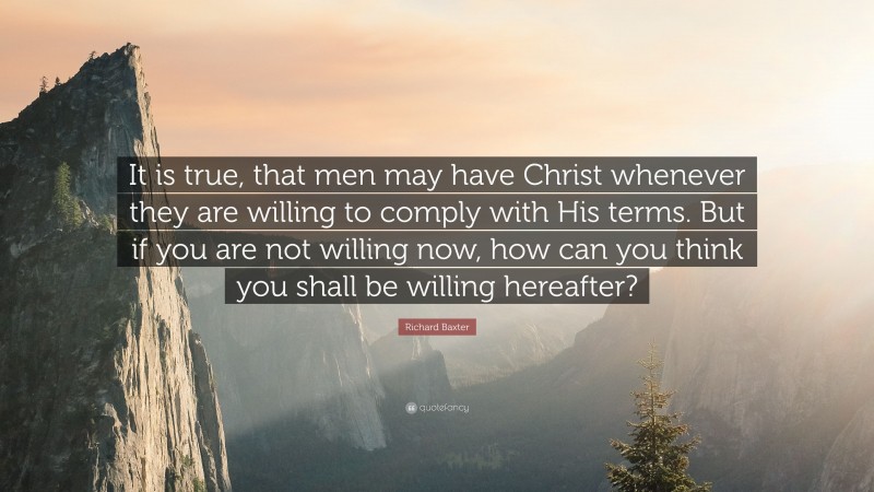 Richard Baxter Quote: “It is true, that men may have Christ whenever they are willing to comply with His terms. But if you are not willing now, how can you think you shall be willing hereafter?”