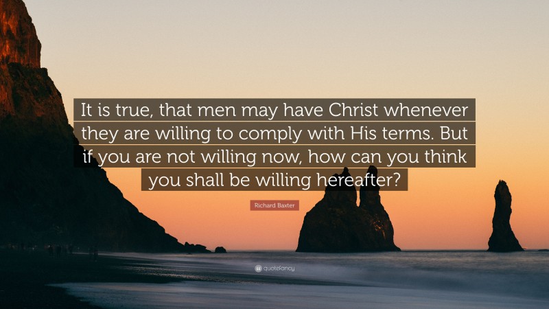 Richard Baxter Quote: “It is true, that men may have Christ whenever they are willing to comply with His terms. But if you are not willing now, how can you think you shall be willing hereafter?”