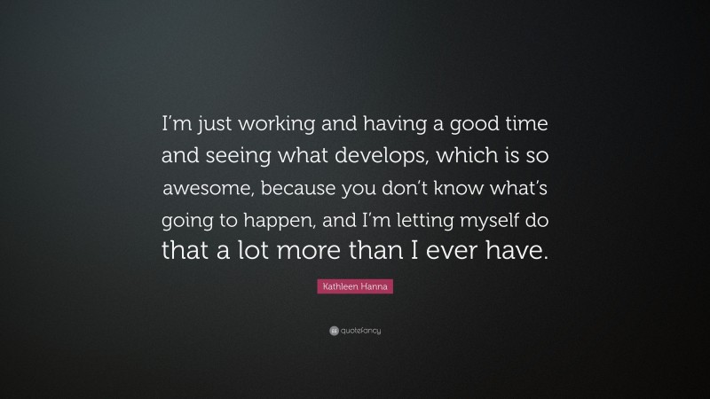 Kathleen Hanna Quote: “I’m just working and having a good time and seeing what develops, which is so awesome, because you don’t know what’s going to happen, and I’m letting myself do that a lot more than I ever have.”