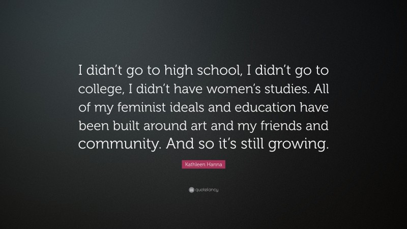 Kathleen Hanna Quote: “I didn’t go to high school, I didn’t go to college, I didn’t have women’s studies. All of my feminist ideals and education have been built around art and my friends and community. And so it’s still growing.”