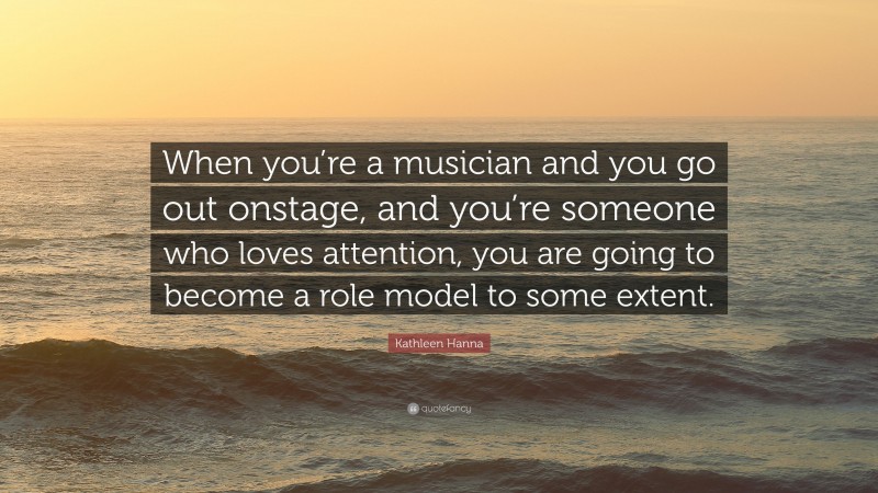 Kathleen Hanna Quote: “When you’re a musician and you go out onstage, and you’re someone who loves attention, you are going to become a role model to some extent.”