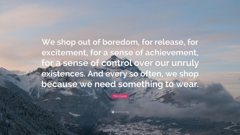 Tim Gunn Quote: “We shop out of boredom, for release, for excitement, for a sense of achievement, for a sense of control over our unruly existences. And every so often, we shop because we need something to wear.”