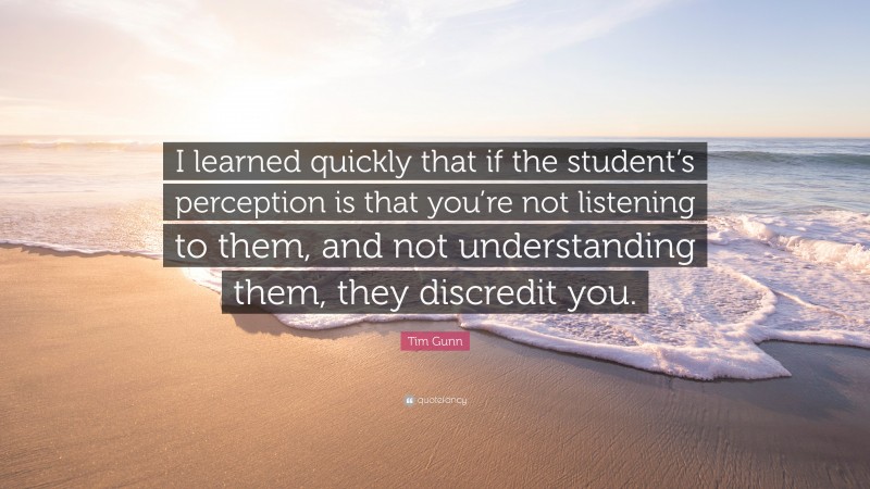 Tim Gunn Quote: “I learned quickly that if the student’s perception is that you’re not listening to them, and not understanding them, they discredit you.”