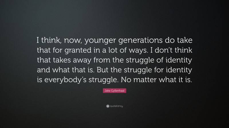 Jake Gyllenhaal Quote: “I think, now, younger generations do take that for granted in a lot of ways. I don’t think that takes away from the struggle of identity and what that is. But the struggle for identity is everybody’s struggle. No matter what it is.”