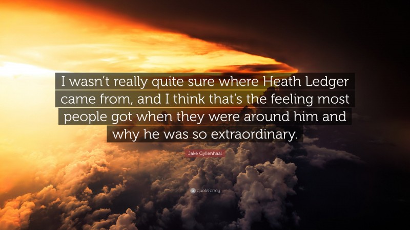 Jake Gyllenhaal Quote: “I wasn’t really quite sure where Heath Ledger came from, and I think that’s the feeling most people got when they were around him and why he was so extraordinary.”