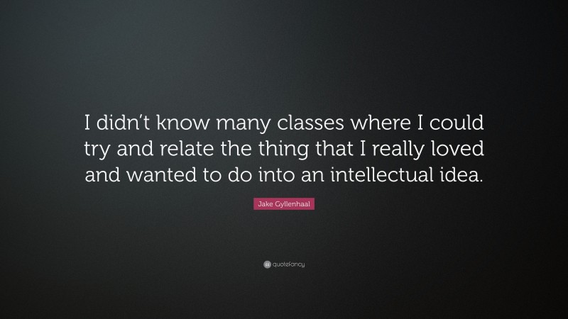 Jake Gyllenhaal Quote: “I didn’t know many classes where I could try and relate the thing that I really loved and wanted to do into an intellectual idea.”