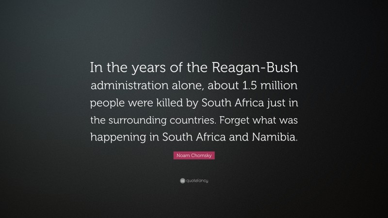 Noam Chomsky Quote: “In the years of the Reagan-Bush administration alone, about 1.5 million people were killed by South Africa just in the surrounding countries. Forget what was happening in South Africa and Namibia.”