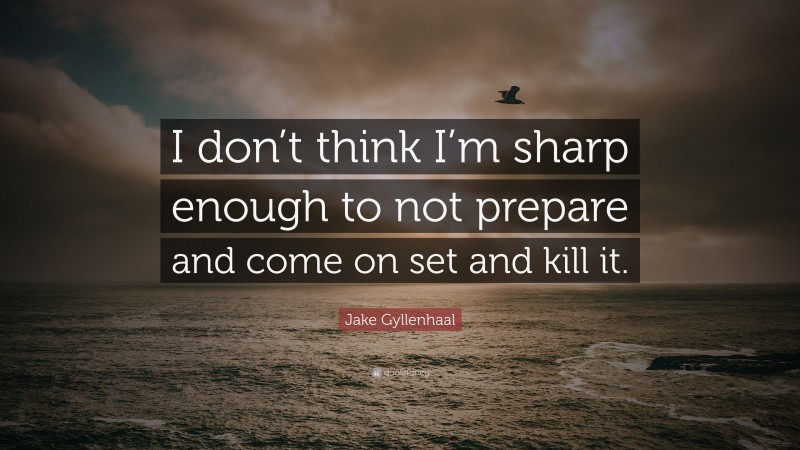 Jake Gyllenhaal Quote: “I don’t think I’m sharp enough to not prepare and come on set and kill it.”