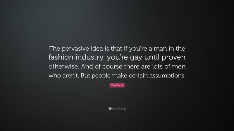 Tim Gunn Quote: “The pervasive idea is that if you’re a man in the fashion industry, you’re gay until proven otherwise. And of course there are lots of men who aren’t. But people make certain assumptions.”