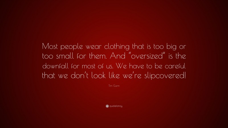 Tim Gunn Quote: “Most people wear clothing that is too big or too small for them. And “oversized” is the downfall for most of us. We have to be careful that we don’t look like we’re slipcovered!”
