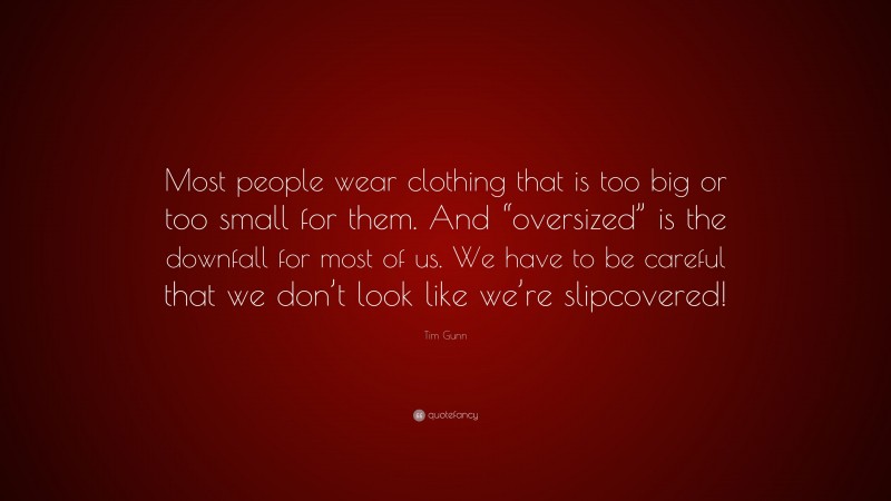 Tim Gunn Quote: “Most people wear clothing that is too big or too small for them. And “oversized” is the downfall for most of us. We have to be careful that we don’t look like we’re slipcovered!”