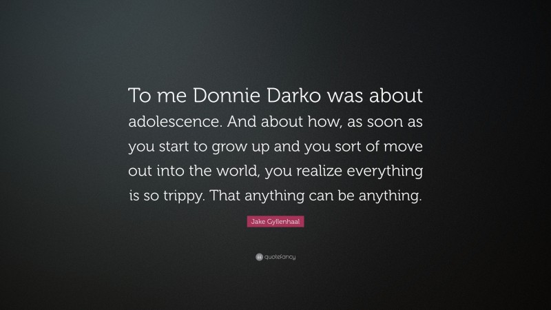 Jake Gyllenhaal Quote: “To me Donnie Darko was about adolescence. And about how, as soon as you start to grow up and you sort of move out into the world, you realize everything is so trippy. That anything can be anything.”