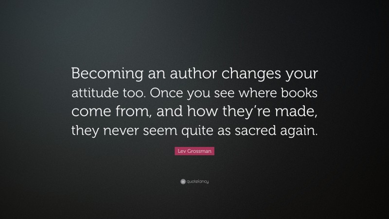 Lev Grossman Quote: “Becoming an author changes your attitude too. Once you see where books come from, and how they’re made, they never seem quite as sacred again.”