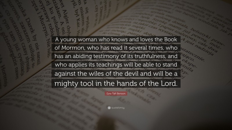 Ezra Taft Benson Quote: “A young woman who knows and loves the Book of Mormon, who has read it several times, who has an abiding testimony of its truthfulness, and who applies its teachings will be able to stand against the wiles of the devil and will be a mighty tool in the hands of the Lord.”