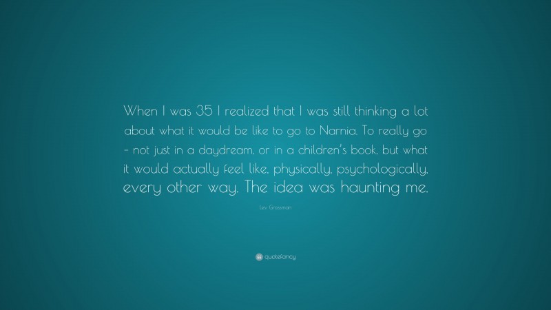 Lev Grossman Quote: “When I was 35 I realized that I was still thinking a lot about what it would be like to go to Narnia. To really go – not just in a daydream, or in a children’s book, but what it would actually feel like, physically, psychologically, every other way. The idea was haunting me.”