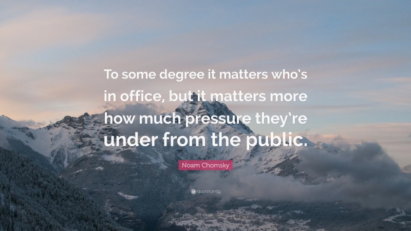 Noam Chomsky Quote: “To some degree it matters who’s in office, but it matters more how much pressure they’re under from the public.”
