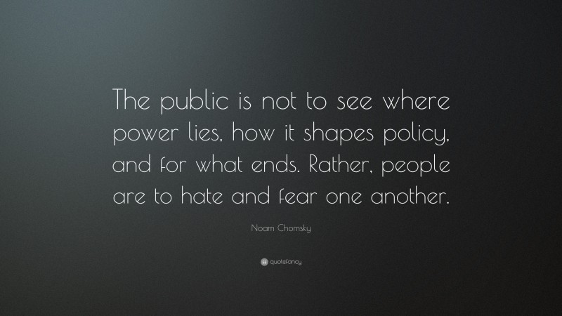 Noam Chomsky Quote: “The public is not to see where power lies, how it shapes policy, and for what ends. Rather, people are to hate and fear one another.”