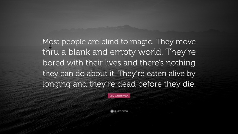 Lev Grossman Quote: “Most people are blind to magic. They move thru a blank and empty world. They’re bored with their lives and there’s nothing they can do about it. They’re eaten alive by longing and they’re dead before they die.”