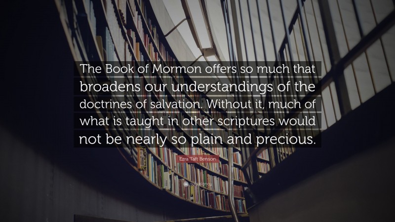 Ezra Taft Benson Quote: “The Book of Mormon offers so much that broadens our understandings of the doctrines of salvation. Without it, much of what is taught in other scriptures would not be nearly so plain and precious.”