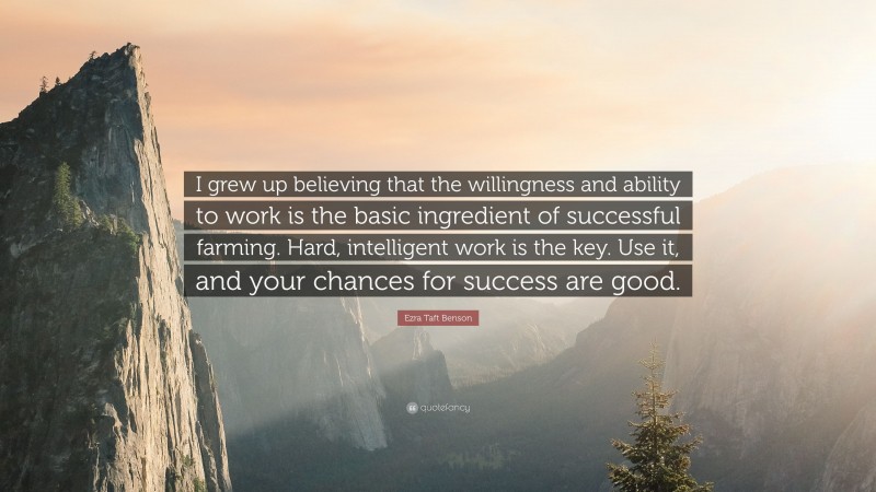 Ezra Taft Benson Quote: “I grew up believing that the willingness and ability to work is the basic ingredient of successful farming. Hard, intelligent work is the key. Use it, and your chances for success are good.”