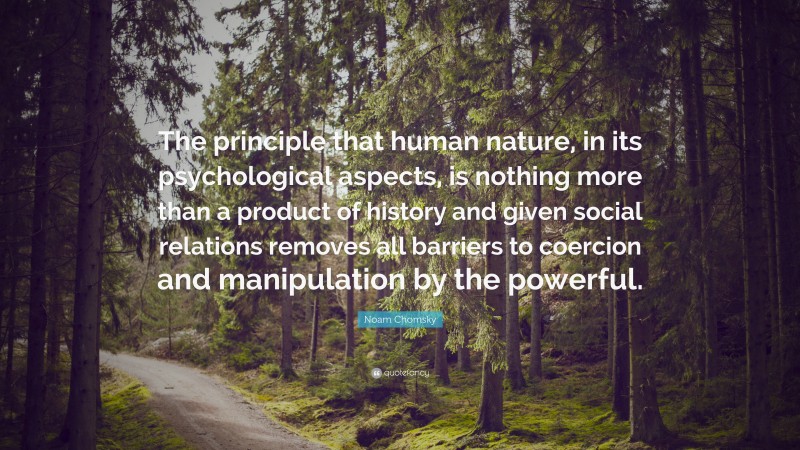 Noam Chomsky Quote: “The principle that human nature, in its psychological aspects, is nothing more than a product of history and given social relations removes all barriers to coercion and manipulation by the powerful.”