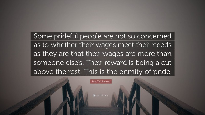Ezra Taft Benson Quote: “Some prideful people are not so concerned as to whether their wages meet their needs as they are that their wages are more than someone else’s. Their reward is being a cut above the rest. This is the enmity of pride.”
