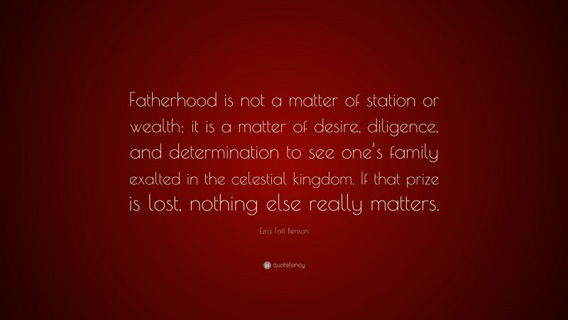 Ezra Taft Benson Quote: “Fatherhood is not a matter of station or wealth; it is a matter of desire, diligence, and determination to see one’s family exalted in the celestial kingdom. If that prize is lost, nothing else really matters.”