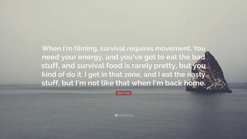 Bear Grylls Quote: “When I’m filming, survival requires movement. You need your energy, and you’ve got to eat the bad stuff, and survival food is rarely pretty, but you kind of do it. I get in that zone, and I eat the nasty stuff, but I’m not like that when I’m back home.”