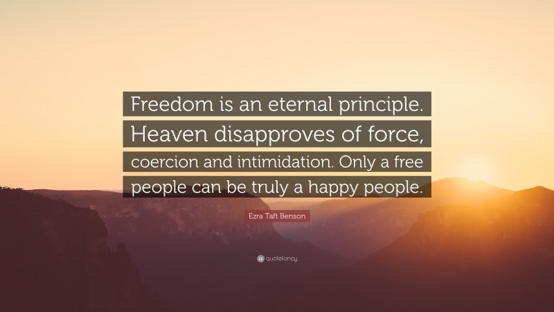 Ezra Taft Benson Quote: “Freedom is an eternal principle. Heaven disapproves of force, coercion and intimidation. Only a free people can be truly a happy people.”