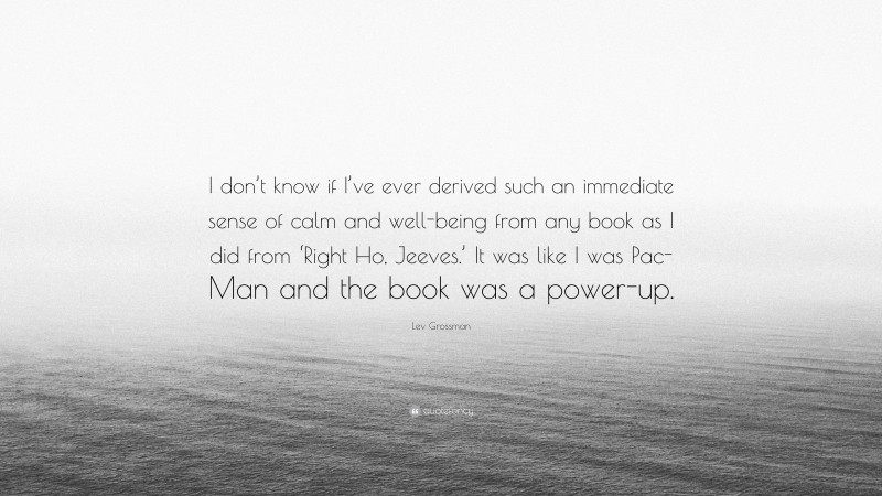 Lev Grossman Quote: “I don’t know if I’ve ever derived such an immediate sense of calm and well-being from any book as I did from ‘Right Ho, Jeeves.’ It was like I was Pac-Man and the book was a power-up.”