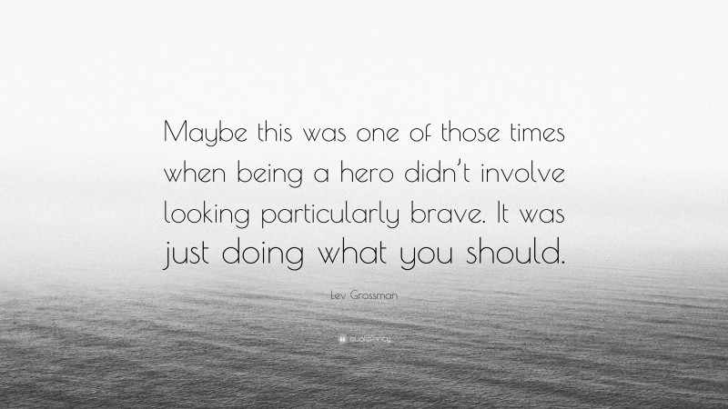 Lev Grossman Quote: “Maybe this was one of those times when being a hero didn’t involve looking particularly brave. It was just doing what you should.”