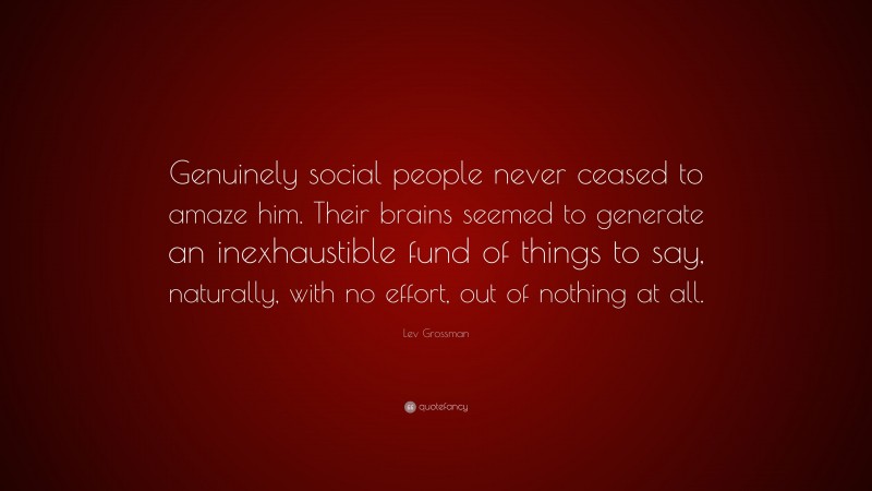 Lev Grossman Quote: “Genuinely social people never ceased to amaze him. Their brains seemed to generate an inexhaustible fund of things to say, naturally, with no effort, out of nothing at all.”