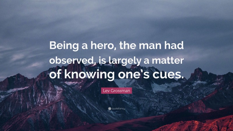 Lev Grossman Quote: “Being a hero, the man had observed, is largely a matter of knowing one’s cues.”