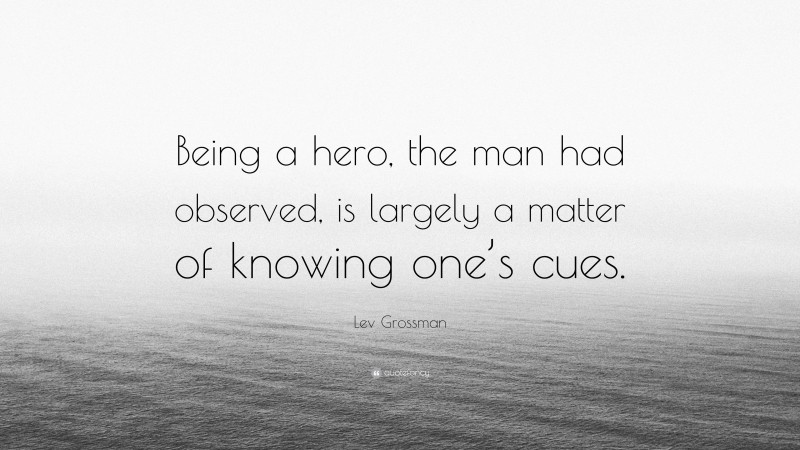Lev Grossman Quote: “Being a hero, the man had observed, is largely a matter of knowing one’s cues.”