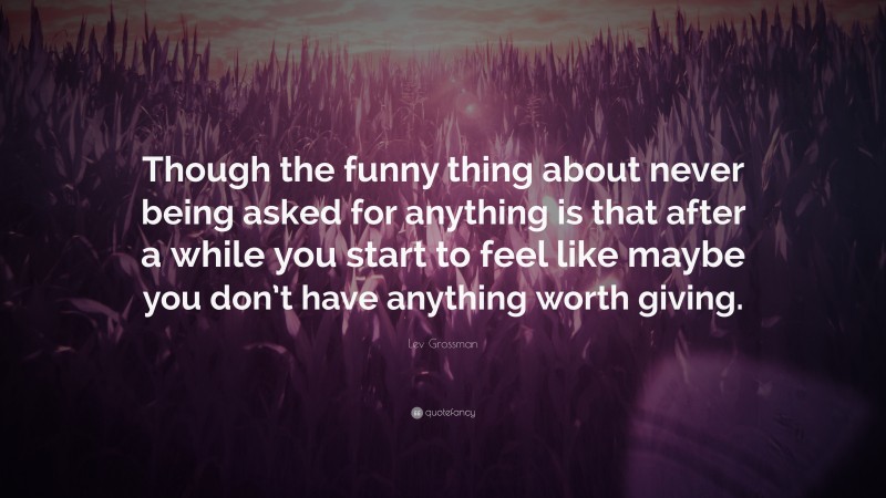 Lev Grossman Quote: “Though the funny thing about never being asked for anything is that after a while you start to feel like maybe you don’t have anything worth giving.”