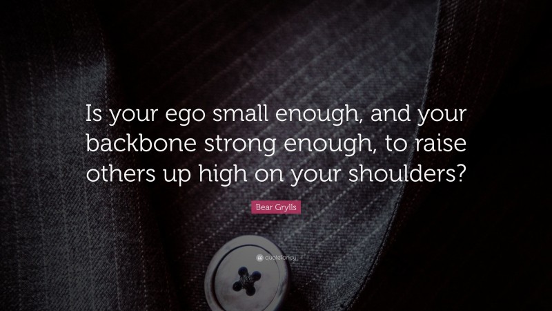 Bear Grylls Quote: “Is your ego small enough, and your backbone strong enough, to raise others up high on your shoulders?”