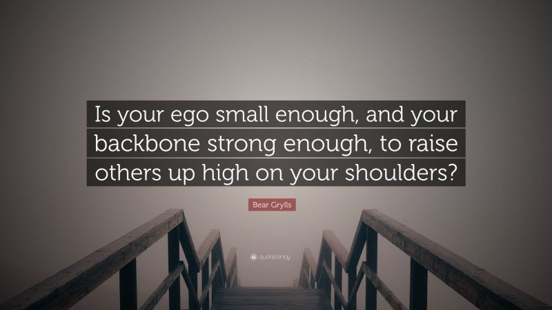 Bear Grylls Quote: “Is your ego small enough, and your backbone strong enough, to raise others up high on your shoulders?”