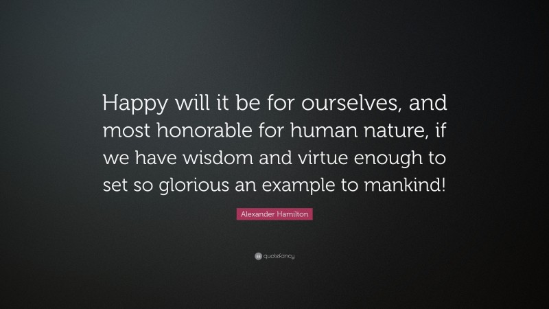 Alexander Hamilton Quote: “Happy will it be for ourselves, and most honorable for human nature, if we have wisdom and virtue enough to set so glorious an example to mankind!”