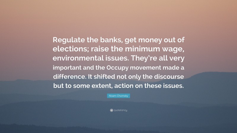 Noam Chomsky Quote: “Regulate the banks, get money out of elections; raise the minimum wage, environmental issues. They’re all very important and the Occupy movement made a difference. It shifted not only the discourse but to some extent, action on these issues.”