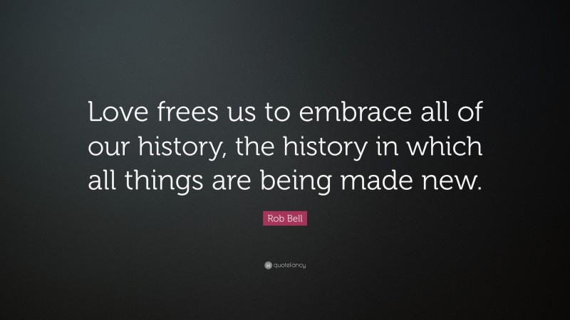 Rob Bell Quote: “Love frees us to embrace all of our history, the history in which all things are being made new.”