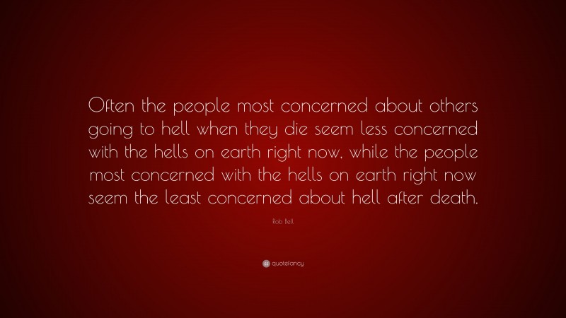 Rob Bell Quote: “Often the people most concerned about others going to hell when they die seem less concerned with the hells on earth right now, while the people most concerned with the hells on earth right now seem the least concerned about hell after death.”