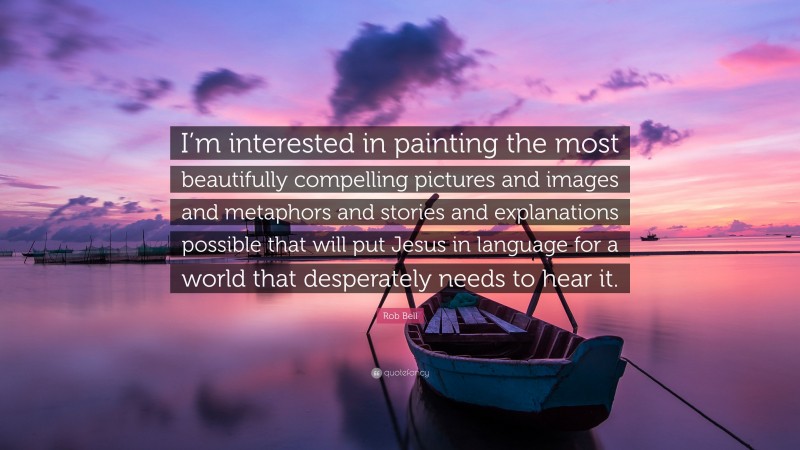 Rob Bell Quote: “I’m interested in painting the most beautifully compelling pictures and images and metaphors and stories and explanations possible that will put Jesus in language for a world that desperately needs to hear it.”