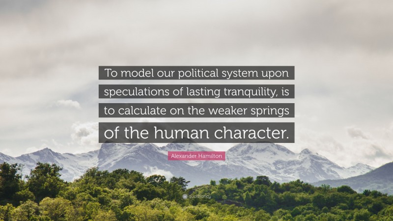 Alexander Hamilton Quote: “To model our political system upon speculations of lasting tranquility, is to calculate on the weaker springs of the human character.”
